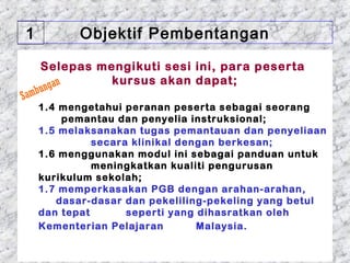 1            Objektif Pembentangan

       Selepas mengikuti sesi ini, para peserta
                 kursus akan dapat;
   b   ungan
Sam
    1.4 mengetahui peranan peserta sebagai seorang
        pemantau dan penyelia instruksional;
    1.5 melaksanakan tugas pemantauan dan penyeliaan
              secara klinikal dengan berkesan;
    1.6 menggunakan modul ini sebagai panduan untuk
              meningkatkan kualiti pengurusan
    kurikulum sekolah;
    1.7 memperkasakan PGB dengan arahan-arahan,
       dasar-dasar dan pekeliling-pekeling yang betul
    dan tepat       seperti yang dihasratkan oleh
    Kementerian Pelajaran        Malaysia.

 01/05/13                               5
 