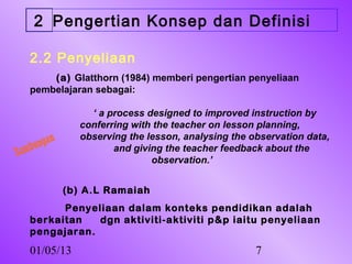2 Pengertian Konsep dan Definisi

   2.2 Penyeliaan
       (a) Glatthorn (1984) memberi pengertian penyeliaan
   pembelajaran sebagai:

                 ‘ a process designed to improved instruction by
               conferring with the teacher on lesson planning,
      ngan
               observing the lesson, analysing the observation data,
   bu
Sam                   and giving the teacher feedback about the
                              observation.’


             (b) A.L Ramaiah
         Penyeliaan dalam konteks pendidikan adalah
   berkaitan   dgn aktiviti-aktiviti p&p iaitu penyeliaan
   pengajaran.
   01/05/13                                         7
 
