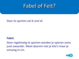 Feit.
In eerste instantie worden je spieren sterker omdat de
coördinatie beter wordt. Na ongeveer 3 maanden
gericht trainen worden spieren ook echt steviger.
Fabel of Feit?
Mijn spieren worden al sterker na een paar weken
trainen.
 