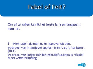 Fabel.
Door regelmatig te sporten worden je spieren soms
juist zwaarder. Meet daarom niet je kilo’s maar je
omvang in cm.
Fabel of Feit?
Door te sporten val ik snel af.
 