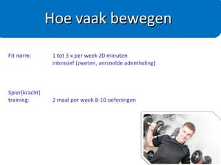 Nederlandse Norm Gezond Bewegen
Voor behoud van je gezondheid
- 5 x 0,5 uur/week matig intensief bewegen
- Per moment minimaal 10 minuten aaneengesloten
Voor afvallen
- 5 x 60-90 minuten/week matig intensief bewegen
(afhankelijk van de beginsituatie)
Voorbeelden matig intensief bewegen :
4 km/h wandelen
15 km/h fietsen
Tuinieren of klussen
Hoe vaak bewegen
 