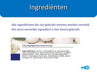 In Nederland heeft de overheid in de Warenwet
vastgelegd wat er op de verpakkingen van
levensmiddelen moet staan.
In Nederland geldt: Wat erop staat, dat zit erin.
Alle fabrikanten moeten zich hier aan houden en
worden hierop gecontroleerd.
Warenwet
 