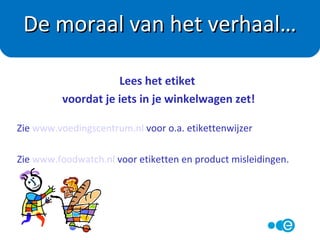 Wordt meestal alleen aangegeven per 100 gram
of 100 ml.
Zelf voedingswaarde per portie uitrekenen!
Voorbeeld Choco Prince :
Bevat per 100 gram 500 kcal.
Een pak weegt in totaal 180 gram en bevat 6 stuks.
Dan weegt 1 biscuit (180:6) = 30 gram
1 biscuit levert (500 x 0,30) = 150 kcal per stuk.
Voedingswaardedeclaratie
 