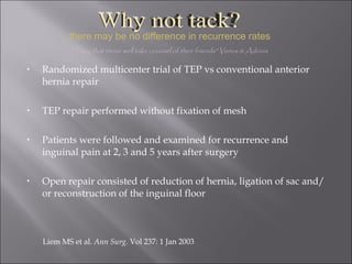 Randomized multicenter trial of TEP vs conventional anterior hernia repair TEP repair performed without fixation of mesh Patients were followed and examined for recurrence and inguinal pain at 2, 3 and 5 years after surgery Open repair consisted of reduction of hernia, ligation of sac and/or reconstruction of the inguinal floor Liem MS et al.  Ann Surg . Vol 237: 1 Jan 2003 "They that thrive well take counsel of their friends” Venus & Adonis … there may be no difference in recurrence rates Why not tack? 