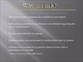 500 hernia repairs randomized to stapled vs not stapled Both patients and follow-up clinician were blinded regarding the use of mesh fixation Repairs performed by 4 surgeons Randomization was performed by hernia rather than by patient Patients were recalled for in-person clinical review after a minimum of six months Taylor C et al.  Surg Endosc . 2007 Sept 21 "Words without thoughts never to heaven go” Hamlet, Act iii, Scene 3 … there may be more groin pain and no difference in recurrence Why not tack? 