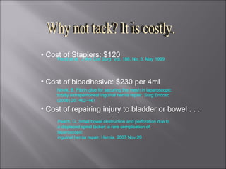•  Cost of Staplers: $120 Cost of bioadhesive: $230 per 4ml Cost of repairing injury to bladder or bowel . . .  Why not tack? It is costly. Peach, G. Small bowel obstruction and perforation due to a displaced spiral tacker: a rare complication of laparoscopic inguinal hernia repair. Hernia. 2007 Nov 20   Novik, B. Fibrin glue for securing the mesh in laparoscopic totally extraperitoneal inguinal hernia repair. Surg Endosc (2006) 20: 462–467 Ferzli et al.  J Am Coll Surg  Vol. 188, No. 5, May 1999 