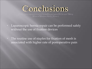 Laparoscopic hernia repair can be performed safely without the use of fixation devices The routine use of staples for fixation of mesh is associated with higher rate of postoperative pain Defend your reputation, or bid farewell to your good life for ever” Merry Wives of Windsor Act iii, Scene 2 Conclusions 