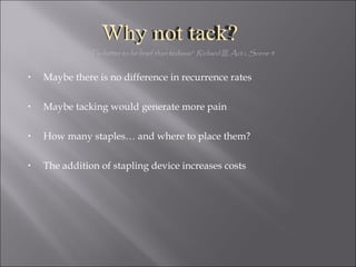Maybe there is no difference in recurrence rates Maybe tacking would generate more pain How many staples… and where to place them? The addition of stapling device increases costs "Tis better to be brief than tedious”  Richard III, Act i, Scene 4 Why not tack? 