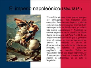 El imperio napoleónico(1804-1815 )
El estallido de una nueva guerra europea
fue aprovechado por Napoleón para
convertir a Francia en un imperio poniendo
como excusa la necesidad de tener un líder
único que actúe de interlocutor, se redacta
una nueva constitución y Napoleón se
corona emperador en la catedral de Notre
Dame en presencia del Papa Pío III. Es un
imperio centralizado en el que el gobierno
tiene el control, se crea un ministerio de
interior. El territorio se divide en
departamentos a cuyo frente se coloca a un
prefecto, se reforma la educación
ampliando este derecho. Todos los
ciudadanos tienen que pagar impuestos, se
firmó un concordato con la santa sede. El
pueblo es adoctrinado en el culto a
Napoleón.
 