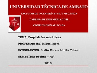 UNIVERSIDAD TÉCNICA DE AMBATO
FACULTAD DE INGENIERÍA CIVIL Y MECÁNICA
CARRERA DE INGENIERÍA CIVIL
COMPUTACIÓN APLICADA
TEMA: Propiedades mecánicas
PROFESOR: Ing. Miguel Mora
INTEGRANTES: Stalin Coca – Adrián Tobar
SEMESTRE: Decimo – “A”
2013
 