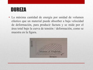 DUREZA
• La máxima cantidad de energía por unidad de volumen
elástico que un material puede absorber a baja velocidad
de deformación, para producir factura y se mide por el
área total bajo la curva de tensión / deformación, como se
muestra en la figura.
 