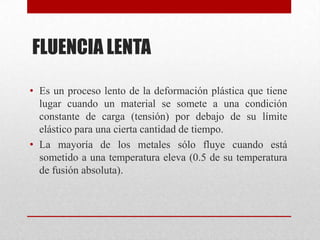 FLUENCIA LENTA
• Es un proceso lento de la deformación plástica que tiene
lugar cuando un material se somete a una condición
constante de carga (tensión) por debajo de su límite
elástico para una cierta cantidad de tiempo.
• La mayoría de los metales sólo fluye cuando está
sometido a una temperatura eleva (0.5 de su temperatura
de fusión absoluta).
 