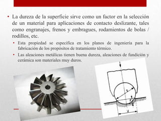 • La dureza de la superficie sirve como un factor en la selección
de un material para aplicaciones de contacto deslizante, tales
como engranajes, frenos y embragues, rodamientos de bolas /
rodillos, etc.
• Esta propiedad se especifica en los planos de ingeniería para la
fabricación de los propósitos de tratamiento térmico.
• Las aleaciones metálicas tienen buena dureza, aleaciones de fundición y
cerámica son materiales muy duros.
 