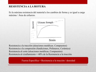 RESISTENCIAA LA ROTURA
Es la máxima resistencia del material a los cambios de forma y es igual a carga
máxima / Área de esfuerzo.
Resistencia a la tracción (aleaciones metálicas. Compuestos)
Resistencia a la compresión (fundiciones, Polímeros, Cerámica)
Resistencia al corte (aleaciones metálicas, Compuestos)
Resistencia al cizallamiento = 40% de la Resistencia a la tracción
Fuerza Específica = Resistencia a la tracción / densidad
 