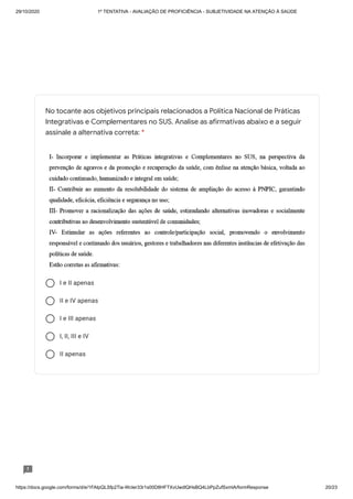 29/10/2020 1º TENTATIVA - AVALIAÇÃO DE PROFICIÊNCIA - SUBJETIVIDADE NA ATENÇÃO À SAÚDE
https://docs.google.com/forms/d/e/1FAIpQLSfp2Tia-WcIer33r1s00D8HFTXvUwdlQHsBQ4LbPpZufSxmlA/formResponse 20/23
I e II apenas
II e IV apenas
I e III apenas
I, II, III e IV
II apenas
No tocante aos objetivos principais relacionados a Política Nacional de Práticas
Integrativas e Complementares no SUS. Analise as afirmativas abaixo e a seguir
assinale a alternativa correta: *
 