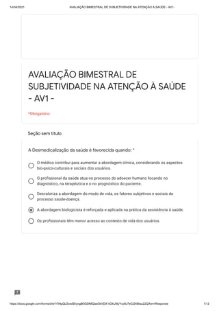14/04/2021 AVALIAÇÃO BIMESTRAL DE SUBJETIVIDADE NA ATENÇÃO À SAÚDE - AV1 -
https://docs.google.com/forms/d/e/1FAIpQLScwfZkyogB0GDfMQasGkVDX1tOkU5lyYcz9J7eCi24BIau22Q/formResponse 1/12
Seção sem título
O médico contribui para aumentar a abordagem clínica, considerando os aspectos
bio-psico-culturais e sociais dos usuários.
O profissional da saúde atua no processo do adoecer humano focando no
diagnóstico, na terapêutica e o no prognóstico do paciente.
Desvaloriza a abordagem do modo de vida, os fatores subjetivos e sociais do
processo saúde-doença.
A abordagem biologicista é reforçada e aplicada na prática da assistência à saúde.
Os profissionais têm menor acesso ao contexto de vida dos usuários.
AVALIAÇÃO BIMESTRAL DE
SUBJETIVIDADE NA ATENÇÃO À SAÚDE
- AV1 -
*Obrigatório
A Desmedicalização da saúde é favorecida quando: *
 