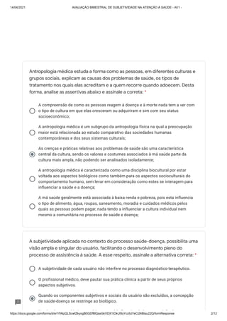 14/04/2021 AVALIAÇÃO BIMESTRAL DE SUBJETIVIDADE NA ATENÇÃO À SAÚDE - AV1 -
https://docs.google.com/forms/d/e/1FAIpQLScwfZkyogB0GDfMQasGkVDX1tOkU5lyYcz9J7eCi24BIau22Q/formResponse 2/12
A compreensão de como as pessoas reagem à doença e à morte nada tem a ver com
o tipo de cultura em que elas cresceram ou adquiriram e sim com seu status
socioeconômico;
A antropologia médica é um subgrupo da antropologia física na qual a preocupação
maior está relacionada ao estudo comparativo das sociedades humanas
contemporâneas e dos seus sistemas culturais;
As crenças e práticas relativas aos problemas de saúde são uma característica
central da cultura, sendo os valores e costumes associados à má saúde parte da
cultura mais ampla, não podendo ser analisados isoladamente;
A antropologia médica é caracterizada como uma disciplina biocultural por estar
voltada aos aspectos biológicos como também para os aspectos socioculturais do
comportamento humano, sem levar em consideração como estes se interagem para
influenciar a saúde e a doença;
A má saúde geralmente está associada à baixa renda e pobreza, pois esta influencia
o tipo de alimento, água, roupas, saneamento, moradia e cuidados médicos pelos
quais as pessoas podem pagar, nada tendo a influenciar a cultura individual nem
mesmo a comunitária no processo de saúde e doença;
A subjetividade de cada usuário não interfere no processo diagnóstico-terapêutico.
O profissional médico, deve pautar sua prática clínica a partir de seus próprios
aspectos subjetivos.
Quando os componentes subjetivos e sociais do usuário são excluídos, a concepção
de saúde-doença se restringe ao biológico.
N b d bj ti áti úd fi i l d i ã d
Antropologia médica estuda a forma como as pessoas, em diferentes culturas e
grupos sociais, explicam as causas dos problemas de saúde, os tipos de
tratamento nos quais elas acreditam e a quem recorre quando adoecem. Desta
forma, analise as assertivas abaixo e assinale a correta: *
A subjetividade aplicada no contexto do processo saúde-doença, possibilita uma
visão ampla e singular do usuário, facilitando o desenvolvimento pleno do
processo de assistência à saúde. A esse respeito, assinale a alternativa correta: *
 
