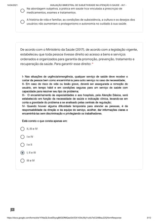 14/04/2021 AVALIAÇÃO BIMESTRAL DE SUBJETIVIDADE NA ATENÇÃO À SAÚDE - AV1 -
https://docs.google.com/forms/d/e/1FAIpQLScwfZkyogB0GDfMQasGkVDX1tOkU5lyYcz9J7eCi24BIau22Q/formResponse 3/12
Na abordagem subjetiva, a prática em saúde fica vinculada a prescrição de
medicamentos, exames e tratamentos.
A história de vida e familiar, as condições de subsistência, a cultura e os desejos dos
usuários não aumentam o protagonismo e autonomia no cuidado à sua saúde.
II, III e IV
I e IV
I e II
I, II e III
III e IV
De acordo com o Ministério da Saúde (2017), de acordo com a legislação vigente,
estabeleceu que toda pessoa tivesse direito ao acesso a bens e serviços
ordenados e organizados para garantia da promoção, prevenção, tratamento e
recuperação da saúde. Para garantir esse direito: *
 