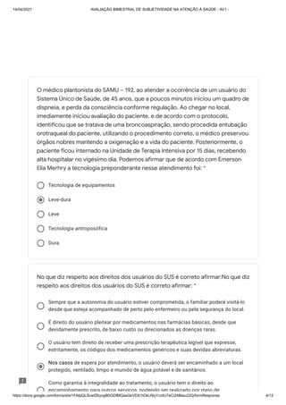 14/04/2021 AVALIAÇÃO BIMESTRAL DE SUBJETIVIDADE NA ATENÇÃO À SAÚDE - AV1 -
https://docs.google.com/forms/d/e/1FAIpQLScwfZkyogB0GDfMQasGkVDX1tOkU5lyYcz9J7eCi24BIau22Q/formResponse 4/12
Tecnologia de equipamentos
Leve-dura
Leve
Tecnologia antroposófica
Dura
Sempre que a autonomia do usuário estiver comprometida, o familiar poderá visitá-lo
desde que esteja acompanhado de perto pelo enfermeiro ou pela segurança do local.
É direito do usuário pleitear por medicamentos nas farmácias básicas, desde que
devidamente prescrito, de baixo custo ou direcionados as doenças raras.
O usuário tem direito de receber uma prescrição terapêutica legível que expresse,
estritamente, os códigos dos medicamentos genéricos e suas devidas abreviaturas.
Nos casos de espera por atendimento, o usuário deverá ser encaminhado a um local
Nos casos
protegido, ventilado, limpo e munido de água potável e de sanitários.
Como garantia à integralidade ao tratamento, o usuário tem o direito ao
encaminhamento para outros serviços, podendo ser realizado por meio de
O médico plantonista do SAMU – 192, ao atender a ocorrência de um usuário do
Sistema Único de Saúde, de 45 anos, que a poucos minutos iniciou um quadro de
dispneia, e perda da consciência conforme regulação. Ao chegar no local,
imediamente iniciou avaliação do paciente, e de acordo com o protocolo,
identificou que se tratava de uma broncoaspiração, sendo procedida entubação
orotraqueal do paciente, utilizando o procedimento correto, o médico preservou
órgãos nobres mantendo a oxigenação e a vida do paciente. Posteriormente, o
paciente ficou internado na Unidade de Terapia Intensiva por 15 dias, recebendo
alta hospitalar no vigésimo dia. Podemos afirmar que de acordo com Emerson
Elia Merhry a tecnologia preponderante nesse atendimento foi: *
No que diz respeito aos direitos dos usuários do SUS é correto afirmar:No que diz
respeito aos direitos dos usuários do SUS é correto afirmar: *
 