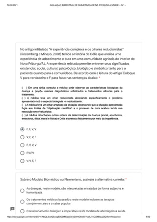 14/04/2021 AVALIAÇÃO BIMESTRAL DE SUBJETIVIDADE NA ATENÇÃO À SAÚDE - AV1 -
https://docs.google.com/forms/d/e/1FAIpQLScwfZkyogB0GDfMQasGkVDX1tOkU5lyYcz9J7eCi24BIau22Q/formResponse 6/12
F, F, V, V
V, F, V, F
F, V, V, V
F,V,F,V
V, V, F, F
As doenças, neste modelo, são interpretadas e tratadas de forma subjetiva e
humanizada.
Os tratamentos médicos baseados neste modelo incluem as terapias
complementares e o saber popular.
O relacionamento dialógico é imperativo neste modelo de abordagem à saúde.
No artigo intitulado “A experiência complexa e os olhares reducionistas”
(Rozemberg e Minayo, 2001) temos a história de Délia que analisa uma
experiência de adoecimento e cura em uma comunidade agrícola do interior de
Nova Friburgo/RJ. A experiência relatada permite entrever seus significados
existencial, social, cultural, psicológico, biológico e simbólico tanto para a
paciente quanto para a comunidade. De acordo com a leitura do artigo Coloque
V para verdadeiro e F para falso nas sentenças abaixo: *
Sobre o Modelo Biomédico ou Flexneriano, assinale a alternativa correta: *
 