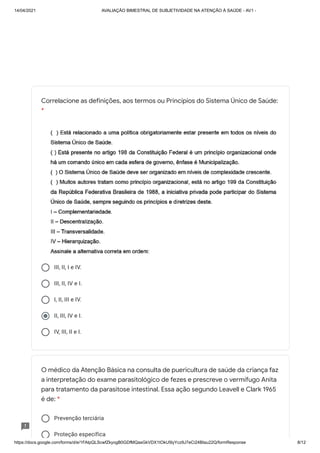 14/04/2021 AVALIAÇÃO BIMESTRAL DE SUBJETIVIDADE NA ATENÇÃO À SAÚDE - AV1 -
https://docs.google.com/forms/d/e/1FAIpQLScwfZkyogB0GDfMQasGkVDX1tOkU5lyYcz9J7eCi24BIau22Q/formResponse 8/12
III, II, I e IV.
III, II, IV e I.
I, II, III e IV.
II, III, IV e I.
IV, III, II e I.
Prevenção terciária
Proteção específica
Correlacione as definições, aos termos ou Princípios do Sistema Único de Saúde:
*
O médico da Atenção Básica na consulta de puericultura de saúde da criança faz
a interpretação do exame parasitológico de fezes e prescreve o vermífugo Anita
para tratamento da parasitose intestinal. Essa ação segundo Leavell e Clark 1965
é de: *
 