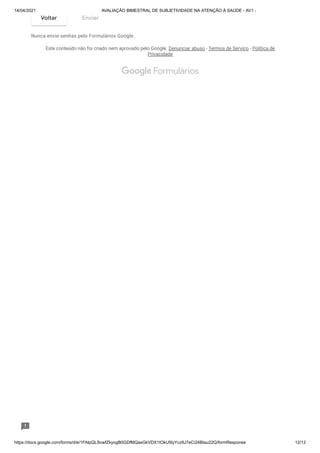 14/04/2021 AVALIAÇÃO BIMESTRAL DE SUBJETIVIDADE NA ATENÇÃO À SAÚDE - AV1 -
https://docs.google.com/forms/d/e/1FAIpQLScwfZkyogB0GDfMQasGkVDX1tOkU5lyYcz9J7eCi24BIau22Q/formResponse 12/12
Nunca envie senhas pelo Formulários Google.
Este conteúdo não foi criado nem aprovado pelo Google. Denunciar abuso - Termos de Serviço - Política de
Privacidade
Voltar Enviar
 Formulários
 
