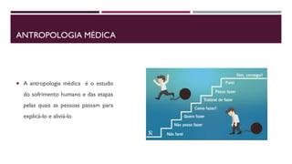 ANTROPOLOGIA MÉDICA
 A antropologia médica é o estudo
do sofrimento humano e das etapas
pelas quais as pessoas passam para
explicá-lo e aliviá-lo
 