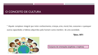 O CONCEITO DE CULTURA
“ Aquele complexo integral que inclui conhecimento, crenças, arte, moral, leis, costumes e quaisquer
outras capacidades e hábitos adquiridos pelo homem como membro de uma sociedade.
Tylor, 1871
Conjunto de orientações (explícitas e implícita)
 