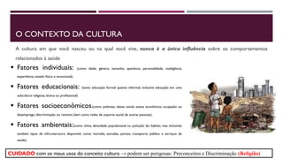 O CONTEXTO DA CULTURA
A cultura em que você nasceu ou na qual você vive, nunca é a única influência sobre os comportamentos
relacionados à saúde
 Fatores individuais: (como idade, gênero, tamanho, aparência, personalidade, inteligência,
experiência, estado físico e emocional);
 Fatores educacionais: (tanto educação formal quanto informal, inclusive educação em uma
subcultura religiosa, étnica ou profissional)
 Fatores socioeconômicos:(como pobreza, classe social, status econômico, ocupação ou
desemprego, discriminação ou racismo, bem como redes de suporte social de outras pessoas);
 Fatores ambientais:(como clima, densidade populacional ou poluição do habitat, mas incluindo
também tipos de infra-estrutura disponível, como moradia, estradas, pontes, transporte público e serviços de
saúde).
CUIDADO com os maus usos do conceito cultura → podem ser perigosas: Preconceitos e Discriminação (Religião)
 