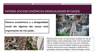 FATORES SOCIOECONÔMICOS: DESIGUALDADES EM SAÚDE
Fatores econômicos e a desigualdade
social são algumas das causas mais
importantes de má saúde.
Pobreza pode resultar em desnutrição, condições de vida em
aglomerações, roupas inadequadas, níveis ruins de educação,
casa ou trabalho situados em áreas com riscos ambientais
maiores (como nas proximidades de fábricas que produzem
resíduos tóxicos), bem como exposição à violência física e
psicológica, estresse psicológico e abuso de drogas e álcool.
 