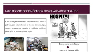 FATORES SOCIOECONÔMICOS: DESIGUALDADES EM SAÚDE
A má saúde geralmente está associada a baixa renda e
pobreza, pois esta influencia o tipo de alimento, água,
roupas, saneamento, moradia e cuidados médicos
pelos quais as pessoas podem pagar.
Quanto menor o nível social
maiores os riscos de saúde.
 