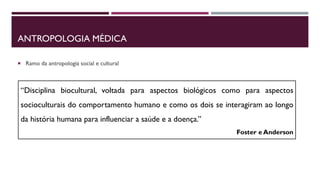 ANTROPOLOGIA MÉDICA
 Ramo da antropologia social e cultural
“Disciplina biocultural, voltada para aspectos biológicos como para aspectos
socioculturais do comportamento humano e como os dois se interagiram ao longo
da história humana para influenciar a saúde e a doença.”
Foster e Anderson
 