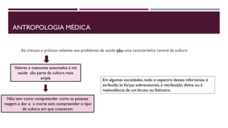 ANTROPOLOGIA MÉDICA
As crenças e práticas relativas aos problemas de saúde são uma característica central da cultura
Valores e costumes associados à má
saúde são parte da cultura mais
ampla
Não tem como compreender como as pessoas
reagem à dor e `a morte sem compreender o tipo
de cultura em que cresceram
Em algumas sociedades, todo o espectro desses infortúnios é
atribuído às forças sobrenaturais, à retribuição divina ou à
malevolência de um bruxo ou feiticeiro.
 
