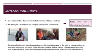 ANTROPOLOGIA MÉDICA
 Do crescimento e desenvolvimento humanos: infância e velhice
 As definições de infância são sempre “construídas socialmente”
Podem variar entre os
diferente grupos humanos
Por exemplo, diferentes sociedades estabelecem diferentes idades a partir das quais as crianças podem ser
educadas, tomar parte em certos rituais religiosos, trabalhar fora de casa, ter relações sexuais, controlar
suas próprias finanças, tomar decisões independentes (sobre sua saúde, educação ou local de residência)
 