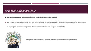 ANTROPOLOGIA MÉDICA
 As crianças não são apenas receptores passivos do processo, elas desenvolvem suas próprias crenças
e linguagem, contribuem para o desenvolvimento de sua própria identidade.
 Do crescimento e desenvolvimento humanos: infância e velhice
Exemplo:Trabalho infantil e o não acesso aos estudo – Prostituição Infantil
 
