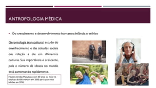 ANTROPOLOGIA MÉDICA
 Do crescimento e desenvolvimento humanos: infância e velhice
Gerontologia transcultural: estudo do
envelhecimento e das atitudes sociais
em relação a ele em diferentes
culturas. Sua importância é crescente,
pois o número de idosos no mundo
está aumentando rapidamente.
Nações Unidas: População com 60 anos ou mais irá
triplicar, de 606 milhões em 2000 para quase dois
bilhões em 2050.
 