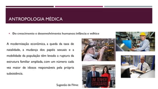 ANTROPOLOGIA MÉDICA
 Do crescimento e desenvolvimento humanos: infância e velhice
A modernização econômica, a queda da taxa de
natalidade, a mudança dos papéis sexuais e a
mobilidade da população têm levado a ruptura da
estrutura familiar ampliada, com um número cada
vez maior de idosos responsáveis pela própria
subsistência.
Sugestão de Filme:
 