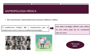 ANTROPOLOGIA MÉDICA
 Do crescimento e desenvolvimento humanos: infância e velhice
O envelhecimento biológico não é necessariamente igual ao
envelhecimento social ou mesmo ao envelhecimento psicológico
Uma idade cronológica definida como velhice
em uma cultura pode não ser considerada
assim em outra
“O eu sem
idade”
 