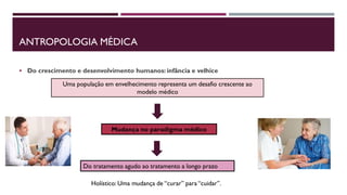 ANTROPOLOGIA MÉDICA
 Do crescimento e desenvolvimento humanos: infância e velhice
Uma população em envelhecimento representa um desafio crescente ao
modelo médico
Mudança no paradigma médico
Do tratamento agudo ao tratamento a longo prazo
Holístico: Uma mudança de “curar” para “cuidar”.
 