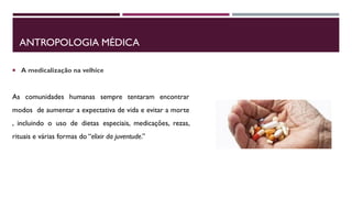 ANTROPOLOGIA MÉDICA
 A medicalização na velhice
As comunidades humanas sempre tentaram encontrar
modos de aumentar a expectativa de vida e evitar a morte
, incluindo o uso de dietas especiais, medicações, rezas,
rituais e várias formas do “elixir da juventude.”
 