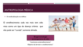 ANTROPOLOGIA MÉDICA
 A medicalização na velhice
O envelhecimento cada vez mais tem sido
visto como um tipo de doença crônica que
não pode ser “curada”, somente aliviada.
Biogerontologia
(prolongamento da vida)
Objetivo de derrotar o envelhecimento”
“movimento antienvelhecimento”
 