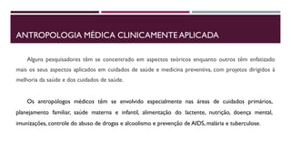 ANTROPOLOGIA MÉDICA CLINICAMENTE APLICADA
Alguns pesquisadores têm se concentrado em aspectos teóricos enquanto outros têm enfatizado
mais os seus aspectos aplicados em cuidados de saúde e medicina preventiva, com projetos dirigidos à
melhoria da saúde e dos cuidados de saúde.
Os antropólogos médicos têm se envolvido especialmente nas áreas de cuidados primários,
planejamento familiar, saúde materna e infantil, alimentação do lactente, nutrição, doença mental,
imunizações, controle do abuso de drogas e alcoolismo e prevenção de AIDS, malária e tuberculose.
 