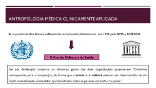 ANTROPOLOGIA MÉDICA CLINICAMENTE APLICADA
A importância dos fatores culturais foi reconhecido oficialmente em 1996 pela OMS e UNESCO
O Ano da Cultura e da Saúde
Em sua declaração conjunta, os diretores gerais das duas organizações propuseram “Caminhos
subsequentes para a cooperação, de forma que a saúde e a cultura possam ser desenvolvidas de um
modo mutualmente sustentador, que beneficiará todas as pessoas em todos os países.”
 