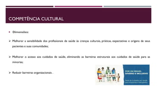 COMPETÊNCIA CULTURAL
 Dimensões:
 Melhorar a sensibilidade dos profissionais de saúde às crenças culturais, práticas, expectativas e origens de seus
pacientes e suas comunidades;
 Melhorar o acesso aos cuidados de saúde, eliminando as barreiras estruturais aos cuidados de saúde para as
minorias;
 Reduzir barreiras organizacionais .
 