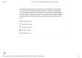 31/03/2021 1ª TENTATIVA - SUBJETIVIDADE NA ATENÇÃO À SAÚDE - PROFICIÊNCIA
https://docs.google.com/forms/d/e/1FAIpQLSeLrkIe8jCN8rKvJAMFROcqlFFsJeRVt39U7D9gPAe_X5d17w/formResponse 15/31
Proteção específica.
Prevenção secundária.
Prevenção quaternária
Promoção a saúde.
Prevenção terciária.
O médico da Atenção Básica está realizando a territorialização, onde identifica
um comercio com a venda de produtos alimentícios vencidos, imediatamente
comunica a Vigilância Sanitária do município. Assim, ao chegar à Unidade Básica
de saúde marca no mapa como área de risco. Ao realizar esse trabalho a equipe
e o médico estão colocando em prática qual prevenção segundo Leavell e Clark
1965: *
 