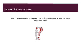 COMPETÊNCIA CULTURAL
SER CULTURALMENTE COMPETENTE É O MESMO QUE SER UM BOM
PROFISSIONAL
 
