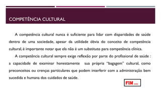 COMPETÊNCIA CULTURAL
A competência cultural nunca é suficiente para lidar com disparidades de saúde
dentro de uma sociedade, apesar da utilidade óbvia do conceito de competência
cultural, é importante notar que ela não é um substituto para competência clínica.
A competência cultural sempre exige reflexão por parte do profissional de saúde :
a capacidade de examinar honestamente sua própria “bagagem” cultural, como
preconceitos ou crenças particulares que podem interferir com a administração bem
sucedida e humana dos cuidados de saúde.
FIM ...
 