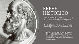 BREVE
HISTÓRICO
 ANTIGUIDADE (4.000 a. C. – 476 d.
C. ) – medicina mágico religiosa
 No Ocidente – Grécia – buscavam
uma explicação não sobrenatural
 Surge o pai da medicina ocidental
– Hipócrates (460 a. C. – 370 a.C.
 Saúde é fruto do equilíbrio dos
humores e a doença o desequilíbrio
dos mesmos.
 