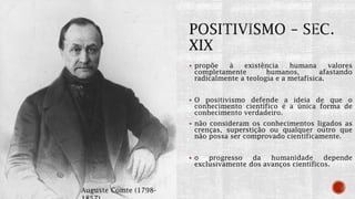  propõe à existência humana valores
completamente humanos, afastando
radicalmente a teologia e a metafísica.
 O positivismo defende a ideia de que o
conhecimento científico é a única forma de
conhecimento verdadeiro.
 não consideram os conhecimentos ligados as
crenças, superstição ou qualquer outro que
não possa ser comprovado cientificamente.
 o progresso da humanidade depende
exclusivamente dos avanços científicos.
Auguste Comte (1798-
 