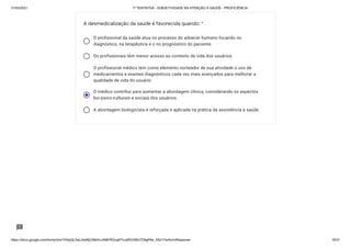 31/03/2021 1ª TENTATIVA - SUBJETIVIDADE NA ATENÇÃO À SAÚDE - PROFICIÊNCIA
https://docs.google.com/forms/d/e/1FAIpQLSeLrkIe8jCN8rKvJAMFROcqlFFsJeRVt39U7D9gPAe_X5d17w/formResponse 16/31
O profissional da saúde atua no processo do adoecer humano focando no
diagnóstico, na terapêutica e o no prognóstico do paciente.
Os profissionais têm menor acesso ao contexto de vida dos usuários.
O profissional médico tem como elemento norteador de sua atividade o uso de
medicamentos e exames diagnósticos cada vez mais avançados para melhorar a
qualidade de vida do usuário.
O médico contribui para aumentar a abordagem clínica, considerando os aspectos
bio-psico-culturais e sociais dos usuários.
A abordagem biologicista é reforçada e aplicada na prática da assistência à saúde.
A desmedicalização da saúde é favorecida quando: *
 